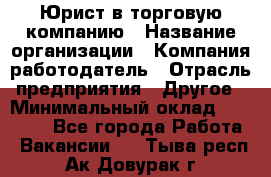 Юрист в торговую компанию › Название организации ­ Компания-работодатель › Отрасль предприятия ­ Другое › Минимальный оклад ­ 35 000 - Все города Работа » Вакансии   . Тыва респ.,Ак-Довурак г.